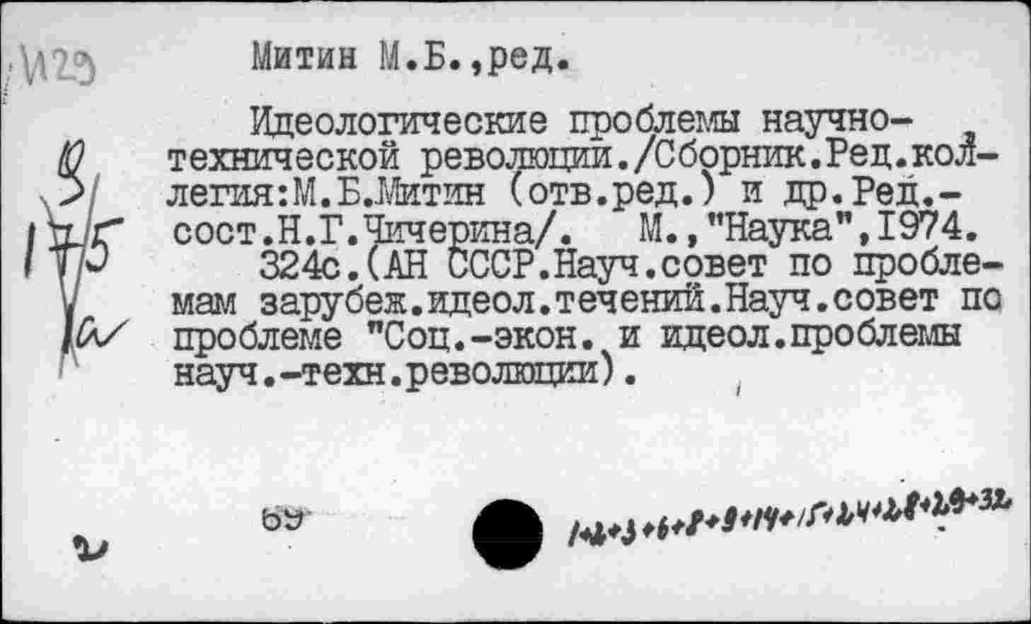 ﻿Митин М.Б.,ред.
Идеологические проблемы научно-технической революции./Сборник.Ред.коллегия :М.Б..Митин (отв.ред.) и др.Ред.-сост.Н. Г. Чичерина/.	М., "Наука", 1974.
324с.(АН СССР.Науч.совет по проблемам зарубеж.идеол.течений.Науч.совет по проблеме "Соц.-экон, и идеол. проблемы науч.-техн.революции).

